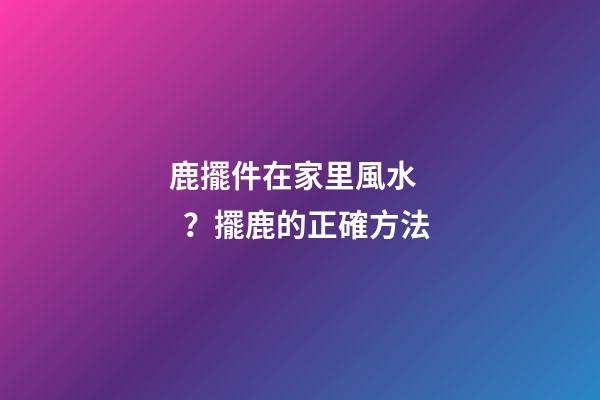 鹿擺件在家里風水？擺鹿的正確方法